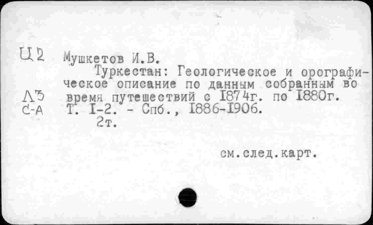 ﻿Мушкетов И.В.
Туркестан: Геологическое и орографи ческое описание по данным собранным во время путешествий с 1874г. по 1880г. T. 1-2. - Спб.» 1886-1906.
2т.
см.след.карт.